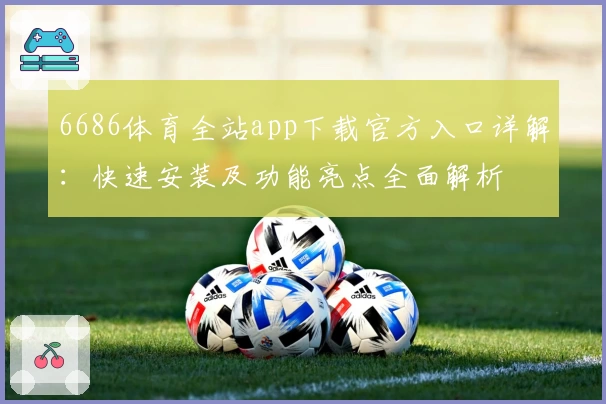 6686体育全站app下载官方入口详解：快速安装及功能亮点全面解析