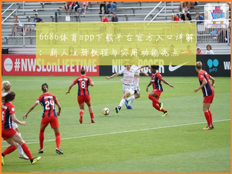 6686体育app下载平台官方入口详解：新人注册教程与实用功能亮点一览