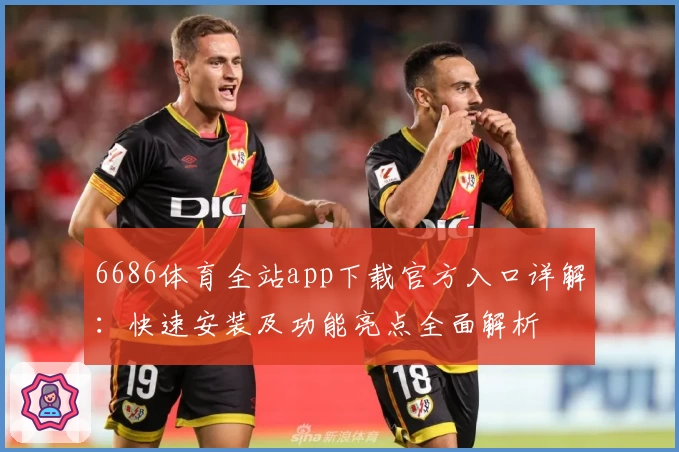 6686体育全站app下载官方入口详解：快速安装及功能亮点全面解析