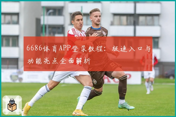6686体育APP登录教程：极速入口与功能亮点全面解析