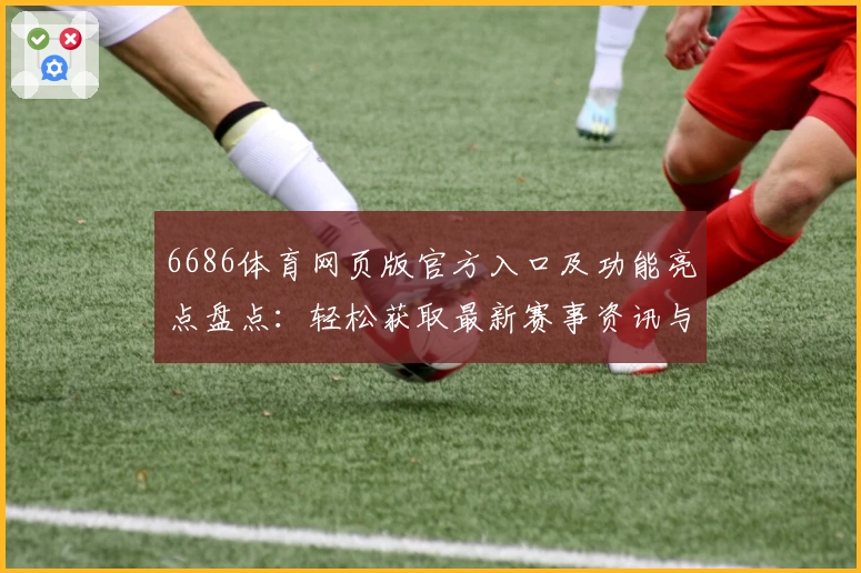 6686体育网页版官方入口及功能亮点盘点：轻松获取最新赛事资讯与体验优化