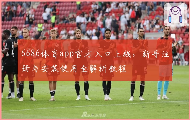 6686体育app官方入口上线,新手注册与安装使用全解析教程
