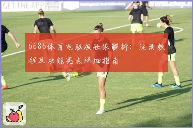 6686体育电脑版独家解析：注册教程及功能亮点详细指南