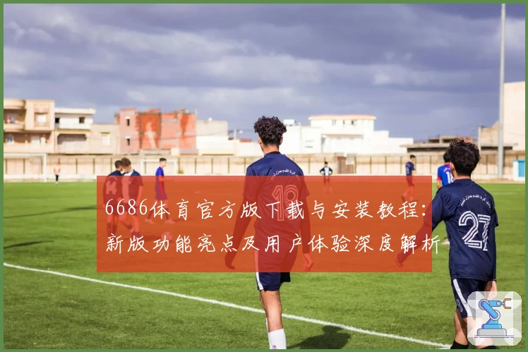 6686体育官方版下载与安装教程：新版功能亮点及用户体验深度解析