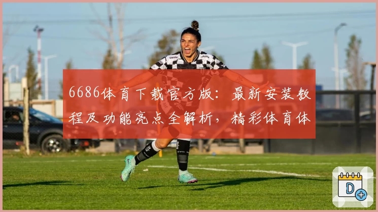 6686体育下载官方版：最新安装教程及功能亮点全解析，精彩体育体验即刻开启
