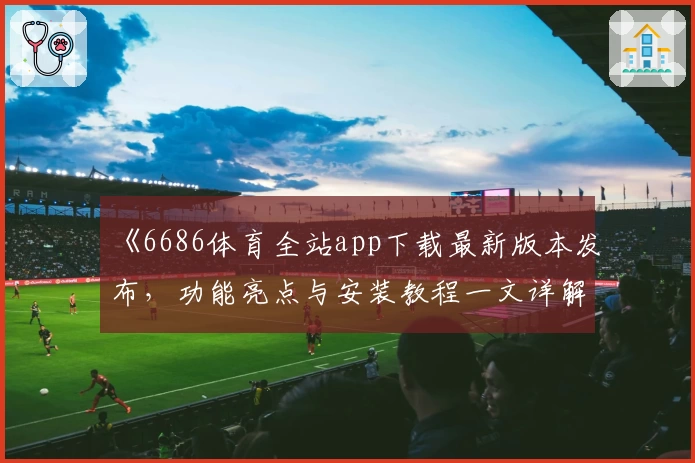 《6686体育全站app下载最新版本发布，功能亮点与安装教程一文详解》