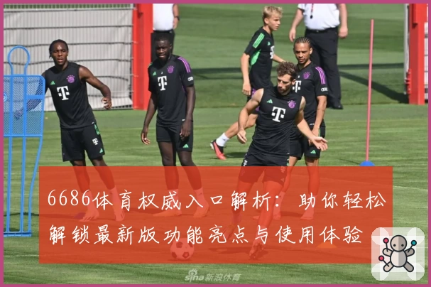 6686体育权威入口解析：助你轻松解锁最新版功能亮点与使用体验