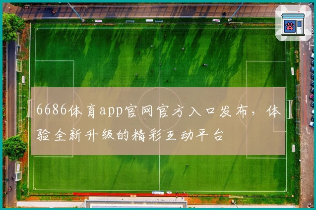 6686体育app官网官方入口发布，体验全新升级的精彩互动平台