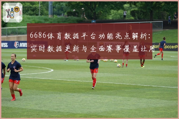 6686体育数据平台功能亮点解析：实时数据更新与全面赛事覆盖让用户尽享专业体验